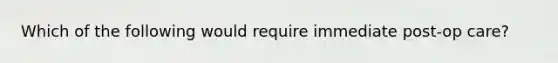 Which of the following would require immediate post-op care?