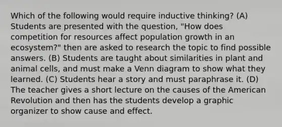 Which of the following would require inductive thinking? (A) Students are presented with the question, "How does competition for resources affect population growth in an ecosystem?" then are asked to research the topic to find possible answers. (B) Students are taught about similarities in plant and animal cells, and must make a Venn diagram to show what they learned. (C) Students hear a story and must paraphrase it. (D) The teacher gives a short lecture on the causes of the American Revolution and then has the students develop a graphic organizer to show cause and effect.