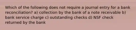 Which of the following does not require a journal entry for a bank reconciliation? a) collection by the bank of a note receivable b) bank service charge c) outstanding checks d) NSF check returned by the bank