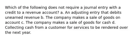 Which of the following does not require a journal entry with a credit to a revenue account? a. An adjusting entry that debits unearned revenue b. The company makes a sale of goods on account c. The company makes a sale of goods for cash d. Collecting cash from a customer for services to be rendered over the next year.