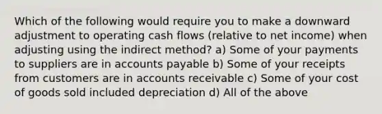 Which of the following would require you to make a downward adjustment to operating cash flows (relative to net income) when adjusting using the indirect method? a) Some of your payments to suppliers are in <a href='https://www.questionai.com/knowledge/kWc3IVgYEK-accounts-payable' class='anchor-knowledge'>accounts payable</a> b) Some of your receipts from customers are in accounts receivable c) Some of your cost of goods sold included depreciation d) All of the above