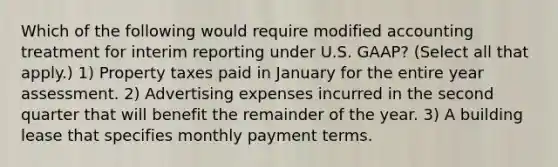 Which of the following would require modified accounting treatment for interim reporting under U.S. GAAP? (Select all that apply.) 1) Property taxes paid in January for the entire year assessment. 2) Advertising expenses incurred in the second quarter that will benefit the remainder of the year. 3) A building lease that specifies monthly payment terms.