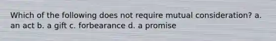 Which of the following does not require mutual consideration? a. an act b. a gift c. forbearance d. a promise