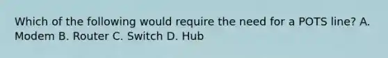 Which of the following would require the need for a POTS line? A. Modem B. Router C. Switch D. Hub