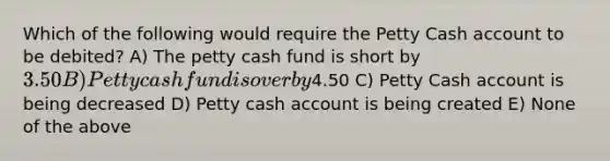 Which of the following would require the Petty Cash account to be debited? A) The petty cash fund is short by 3.50 B) Petty cash fund is over by4.50 C) Petty Cash account is being decreased D) Petty cash account is being created E) None of the above