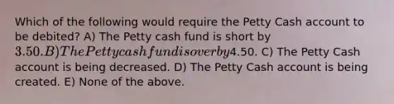 Which of the following would require the Petty Cash account to be debited? A) The Petty cash fund is short by 3.50. B) The Petty cash fund is over by4.50. C) The Petty Cash account is being decreased. D) The Petty Cash account is being created. E) None of the above.