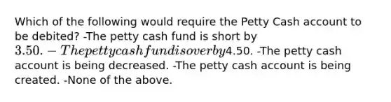 Which of the following would require the Petty Cash account to be debited? -The petty cash fund is short by 3.50. -The petty cash fund is over by4.50. -The petty cash account is being decreased. -The petty cash account is being created. -None of the above.