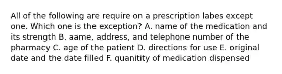 All of the following are require on a prescription labes except one. Which one is the exception? A. name of the medication and its strength B. aame, address, and telephone number of the pharmacy C. age of the patient D. directions for use E. original date and the date filled F. quanitity of medication dispensed