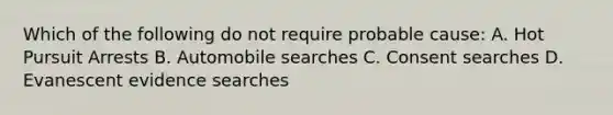 Which of the following do not require probable cause: A. Hot Pursuit Arrests B. Automobile searches C. Consent searches D. Evanescent evidence searches