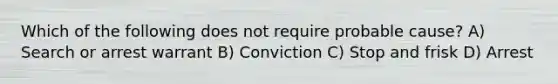 Which of the following does not require probable cause?​ ​A) Search or arrest warrant ​B) Conviction C) ​Stop and frisk ​D) Arrest