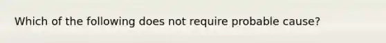 Which of the following does not require probable cause?