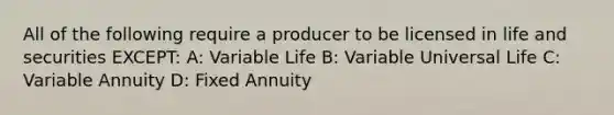 All of the following require a producer to be licensed in life and securities EXCEPT: A: Variable Life B: Variable Universal Life C: Variable Annuity D: Fixed Annuity