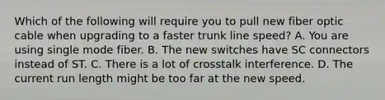 Which of the following will require you to pull new fiber optic cable when upgrading to a faster trunk line speed? A. You are using single mode fiber. B. The new switches have SC connectors instead of ST. C. There is a lot of crosstalk interference. D. The current run length might be too far at the new speed.