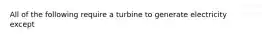 All of the following require a turbine to generate electricity except