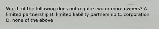 Which of the following does not require two or more owners? A. limited partnership B. limited liability partnership C. corporation D. none of the above