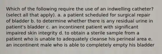 Which of the following require the use of an indwelling catheter? (select all that apply). a. a patient scheduled for surgical repair of bladder b. to determine whether there is any residual urine in patient's bladder c. an incontinent patient with significant impaired skin integrity d. to obtain a sterile sample from a patient who is unable to adequately cleanse his perineal area e. an incontinent male who is able to completely empty his bladder