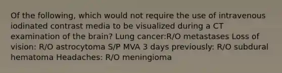 Of the following, which would not require the use of intravenous iodinated contrast media to be visualized during a CT examination of the brain? Lung cancer:R/O metastases Loss of vision: R/O astrocytoma S/P MVA 3 days previously: R/O subdural hematoma Headaches: R/O meningioma