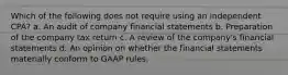 Which of the following does not require using an independent CPA? a. An audit of company financial statements b. Preparation of the company tax return c. A review of the company's financial statements d. An opinion on whether the financial statements materially conform to GAAP rules.