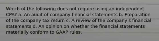 Which of the following does not require using an independent CPA? a. An audit of company financial statements b. Preparation of the company tax return c. A review of the company's financial statements d. An opinion on whether the financial statements materially conform to GAAP rules.