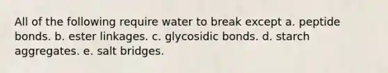 All of the following require water to break except a. peptide bonds. b. ester linkages. c. glycosidic bonds. d. starch aggregates. e. salt bridges.