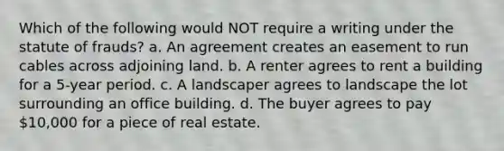 Which of the following would NOT require a writing under the statute of frauds? a. An agreement creates an easement to run cables across adjoining land. b. A renter agrees to rent a building for a 5-year period. c. A landscaper agrees to landscape the lot surrounding an office building. d. The buyer agrees to pay 10,000 for a piece of real estate.