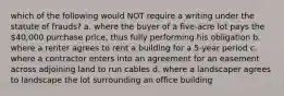 which of the following would NOT require a writing under the statute of frauds? a. where the buyer of a five-acre lot pays the 40,000 purchase price, thus fully performing his obligation b. where a renter agrees to rent a building for a 5-year period c. where a contractor enters into an agreement for an easement across adjoining land to run cables d. where a landscaper agrees to landscape the lot surrounding an office building