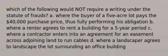 which of the following would NOT require a writing under the statute of frauds? a. where the buyer of a five-acre lot pays the 40,000 purchase price, thus fully performing his obligation b. where a renter agrees to rent a building for a 5-year period c. where a contractor enters into an agreement for an easement across adjoining land to run cables d. where a landscaper agrees to landscape the lot surrounding an office building