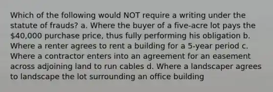 Which of the following would NOT require a writing under the statute of frauds? a. Where the buyer of a five-acre lot pays the 40,000 purchase price, thus fully performing his obligation b. Where a renter agrees to rent a building for a 5-year period c. Where a contractor enters into an agreement for an easement across adjoining land to run cables d. Where a landscaper agrees to landscape the lot surrounding an office building