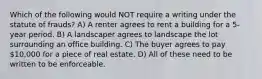 Which of the following would NOT require a writing under the statute of frauds? A) A renter agrees to rent a building for a 5-year period. B) A landscaper agrees to landscape the lot surrounding an office building. C) The buyer agrees to pay 10,000 for a piece of real estate. D) All of these need to be written to be enforceable.