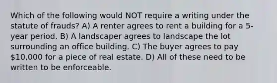 Which of the following would NOT require a writing under the statute of frauds? A) A renter agrees to rent a building for a 5-year period. B) A landscaper agrees to landscape the lot surrounding an office building. C) The buyer agrees to pay 10,000 for a piece of real estate. D) All of these need to be written to be enforceable.