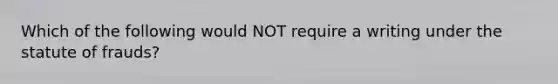 Which of the following would NOT require a writing under the statute of frauds?