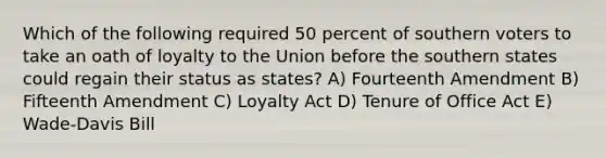 Which of the following required 50 percent of southern voters to take an oath of loyalty to the Union before the southern states could regain their status as states? A) Fourteenth Amendment B) Fifteenth Amendment C) Loyalty Act D) Tenure of Office Act E) Wade-Davis Bill