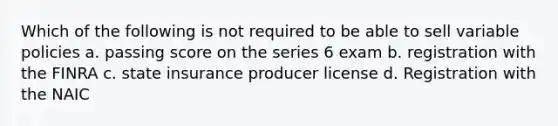 Which of the following is not required to be able to sell variable policies a. passing score on the series 6 exam b. registration with the FINRA c. state insurance producer license d. Registration with the NAIC