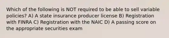 Which of the following is NOT required to be able to sell variable policies? A) A state insurance producer license B) Registration with FINRA C) Registration with the NAIC D) A passing score on the appropriate securities exam