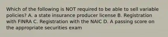 Which of the following is NOT required to be able to sell variable policies? A. a state insurance producer license B. Registration with FINRA C. Registration with the NAIC D. A passing score on the appropriate securities exam