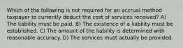 Which of the following is not required for an accrual method taxpayer to currently deduct the cost of services received? A) The liability must be paid. B) The existence of a liability must be established. C) The amount of the liability is determined with reasonable accuracy. D) The services must actually be provided.