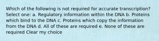 Which of the following is not required for accurate transcription? Select one: a. Regulatory information within the DNA b. Proteins which bind to the DNA c. Proteins which copy the information from the DNA d. All of these are required e. None of these are required Clear my choice