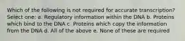 Which of the following is not required for accurate transcription? Select one: a. Regulatory information within the DNA b. Proteins which bind to the DNA c. Proteins which copy the information from the DNA d. All of the above e. None of these are required