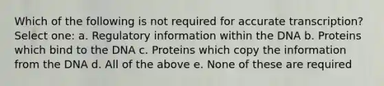 Which of the following is not required for accurate transcription? Select one: a. Regulatory information within the DNA b. Proteins which bind to the DNA c. Proteins which copy the information from the DNA d. All of the above e. None of these are required