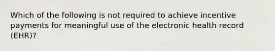 Which of the following is not required to achieve incentive payments for meaningful use of the electronic health record (EHR)?