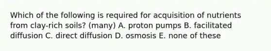 Which of the following is required for acquisition of nutrients from clay-rich soils? (many) A. proton pumps B. facilitated diffusion C. direct diffusion D. osmosis E. none of these