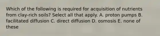 Which of the following is required for acquisition of nutrients from clay-rich soils? Select all that apply. A. proton pumps B. facilitated diffusion C. direct diffusion D. osmosis E. none of these