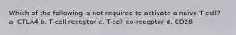 Which of the following is not required to activate a naive T cell? a. CTLA4 b. T-cell receptor c. T-cell co-receptor d. CD28