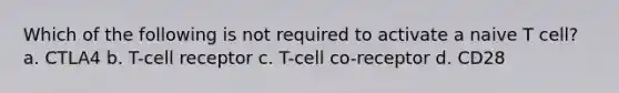 Which of the following is not required to activate a naive T cell? a. CTLA4 b. T-cell receptor c. T-cell co-receptor d. CD28