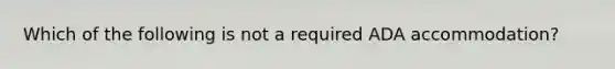 Which of the following is not a required ADA accommodation?