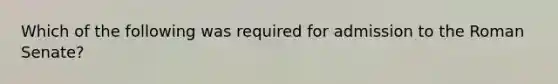 Which of the following was required for admission to the Roman Senate?