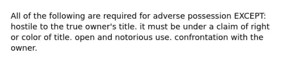 All of the following are required for adverse possession EXCEPT: hostile to the true owner's title. it must be under a claim of right or color of title. open and notorious use. confrontation with the owner.