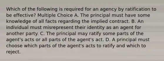 Which of the following is required for an agency by ratification to be effective? Multiple Choice A. The principal must have some knowledge of all facts regarding the implied contract. B. An individual must misrepresent their identity as an agent for another party. C. The principal may ratify some parts of the agent's acts or all parts of the agent's act. D. A principal must choose which parts of the agent's acts to ratify and which to reject.