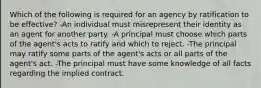 Which of the following is required for an agency by ratification to be effective? -An individual must misrepresent their identity as an agent for another party. -A principal must choose which parts of the agent's acts to ratify and which to reject. -The principal may ratify some parts of the agent's acts or all parts of the agent's act. -The principal must have some knowledge of all facts regarding the implied contract.