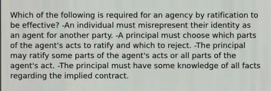 Which of the following is required for an agency by ratification to be effective? -An individual must misrepresent their identity as an agent for another party. -A principal must choose which parts of the agent's acts to ratify and which to reject. -The principal may ratify some parts of the agent's acts or all parts of the agent's act. -The principal must have some knowledge of all facts regarding the implied contract.